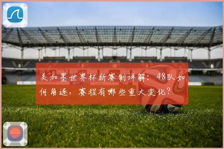 美加墨世界杯新赛制详解：48队如何角逐，赛程有哪些重大变化？