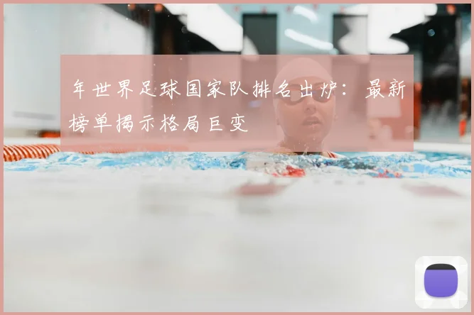 年世界足球国家队排名出炉：最新榜单揭示格局巨变