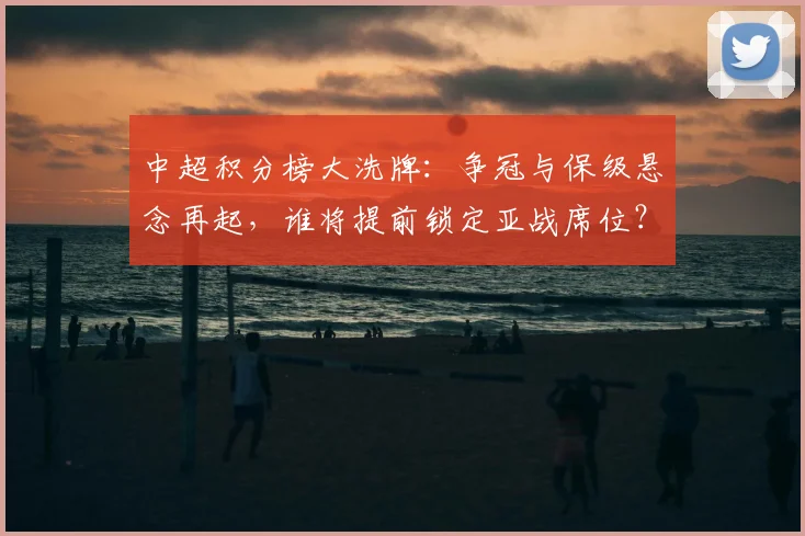 中超积分榜大洗牌：争冠与保级悬念再起，谁将提前锁定亚战席位？