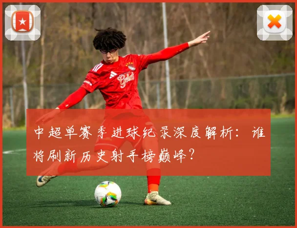 中超单赛季进球纪录深度解析：谁将刷新历史射手榜巅峰？