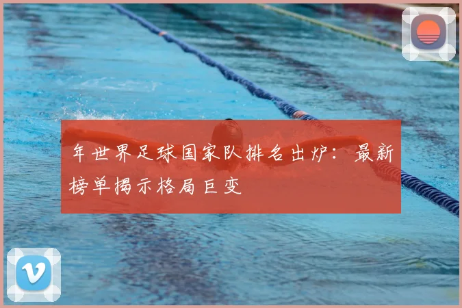 年世界足球国家队排名出炉:最新榜单揭示格局巨变
