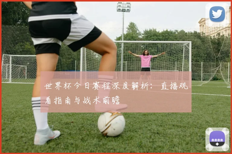 世界杯今日赛程深度解析：直播观看指南与战术前瞻